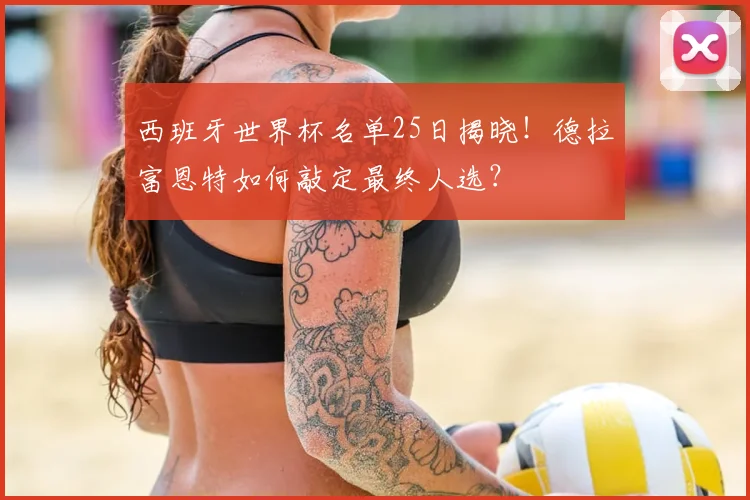 西班牙世界杯名单25日揭晓！德拉富恩特如何敲定最终人选？