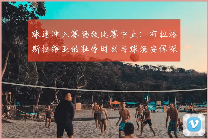 球迷冲入赛场致比赛中止:布拉格斯拉维亚的耻辱时刻与球场安保深度反思