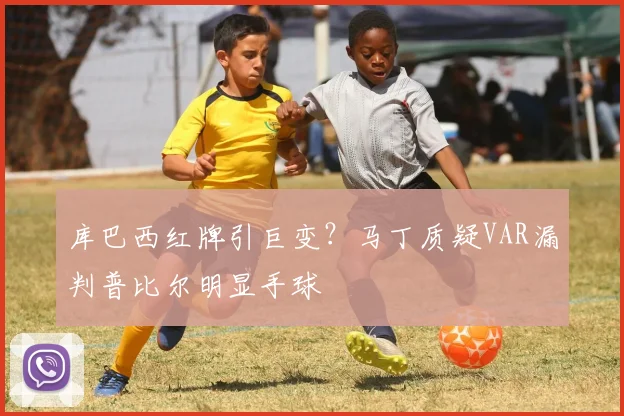库巴西红牌引巨变？马丁质疑VAR漏判普比尔明显手球