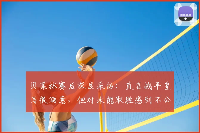 贝莱林赛后深度采访：直言战平皇马很满意，但对未能取胜感到不公平，解析贝蒂斯队2026赛季关键一战