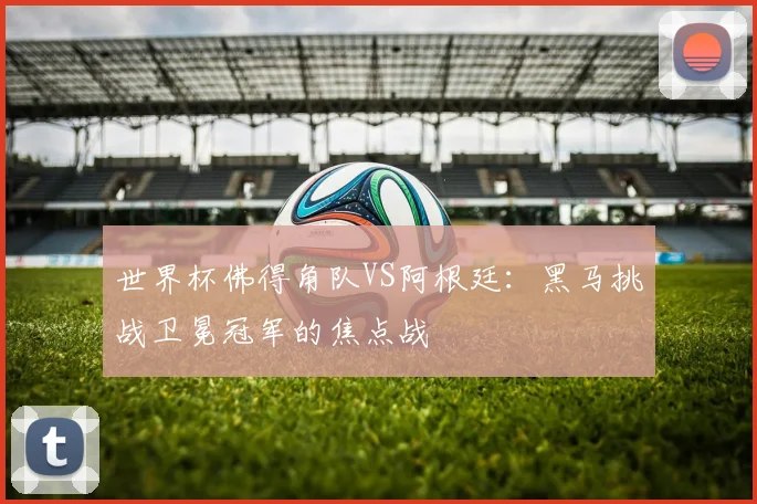 世界杯佛得角队VS阿根廷：黑马挑战卫冕冠军的焦点战