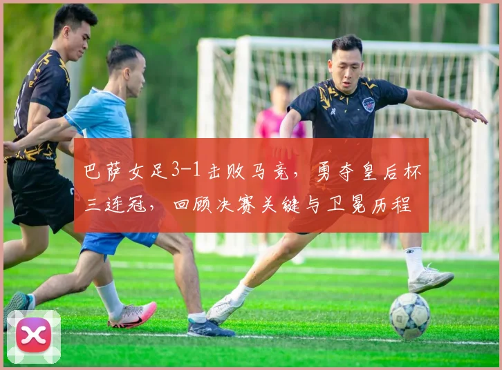 巴萨女足3-1击败马竞，勇夺皇后杯三连冠，回顾决赛关键与卫冕历程