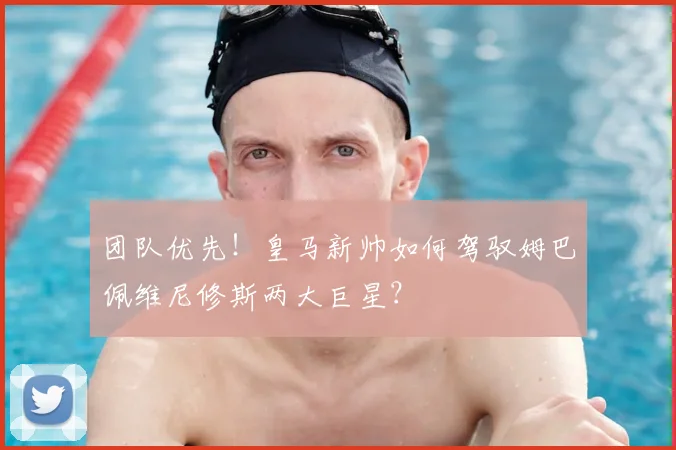 团队优先！皇马新帅如何驾驭姆巴佩维尼修斯两大巨星？