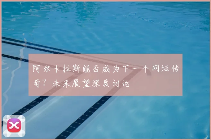 阿尔卡拉斯能否成为下一个网坛传奇？未来展望深度讨论