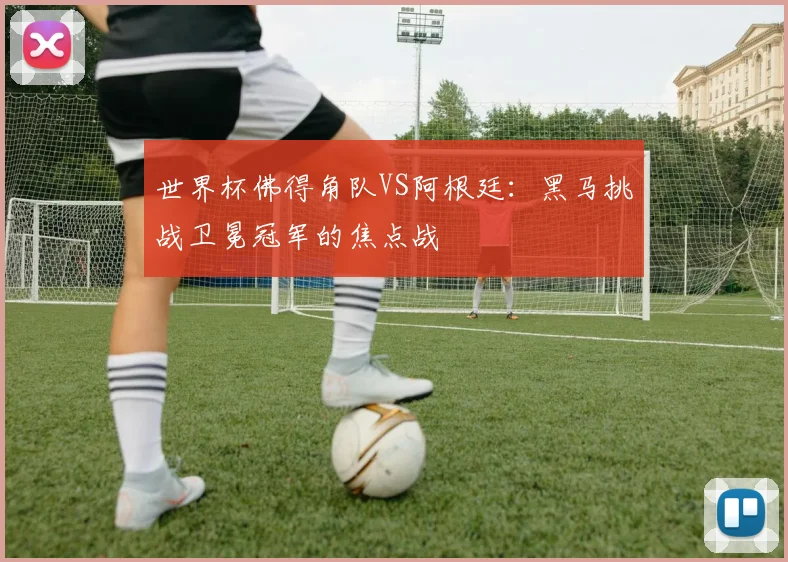 世界杯佛得角队VS阿根廷：黑马挑战卫冕冠军的焦点战