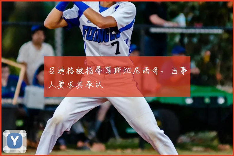 吕迪格被指辱骂斯坦尼西奇,当事人要求其承认