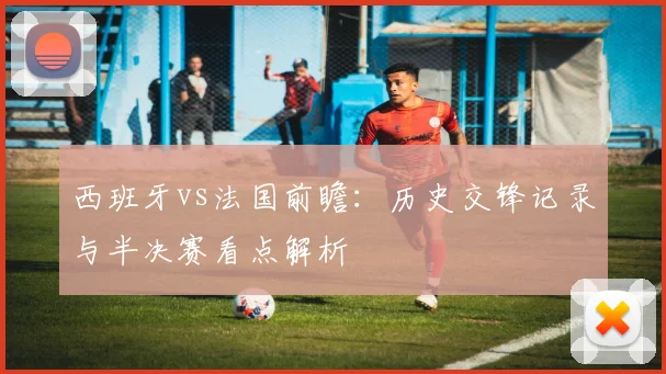 西班牙vs法国前瞻:历史交锋记录与半决赛看点解析