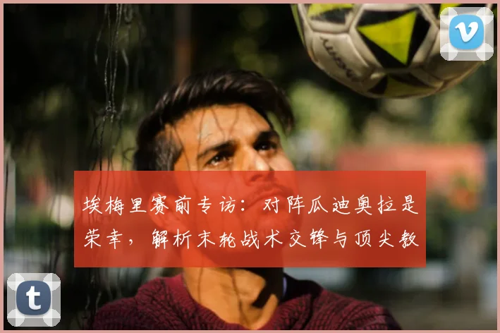 埃梅里赛前专访：对阵瓜迪奥拉是荣幸，解析末轮战术交锋与顶尖教练的赞誉