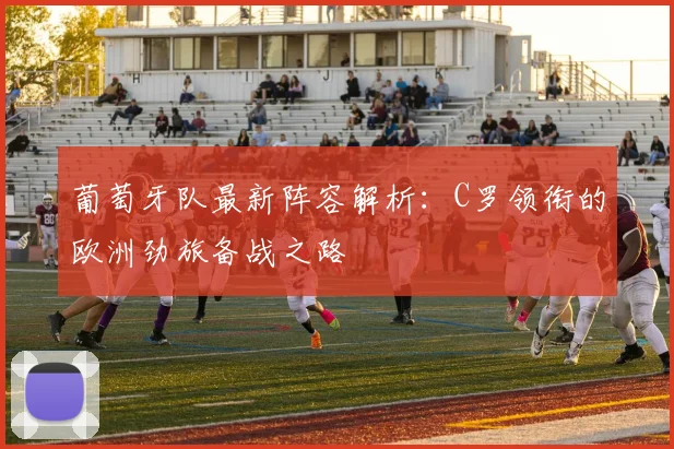 葡萄牙队最新阵容解析：C罗领衔的欧洲劲旅备战之路