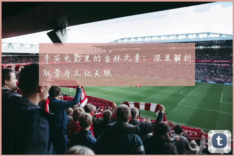 李安电影里的吉林元素：深度解析取景与文化关联