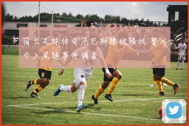 荷兰足球传奇范巴斯滕被骚扰 警方介入尾随事件调查