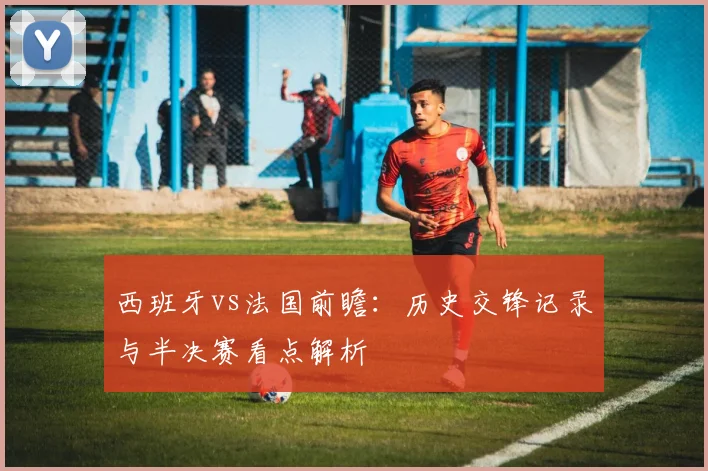 西班牙vs法国前瞻:历史交锋记录与半决赛看点解析