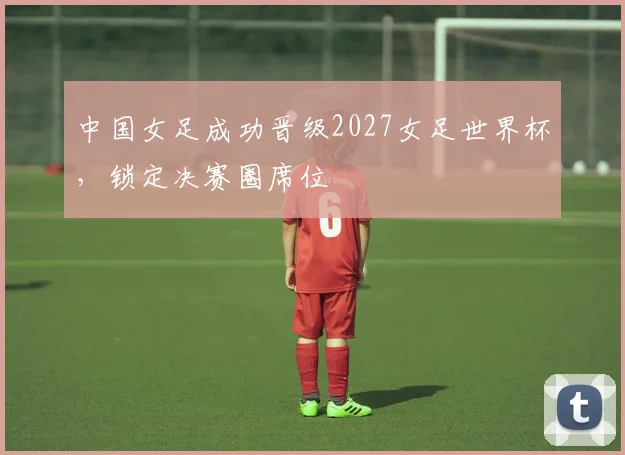 中国女足成功晋级2027女足世界杯，锁定决赛圈席位
