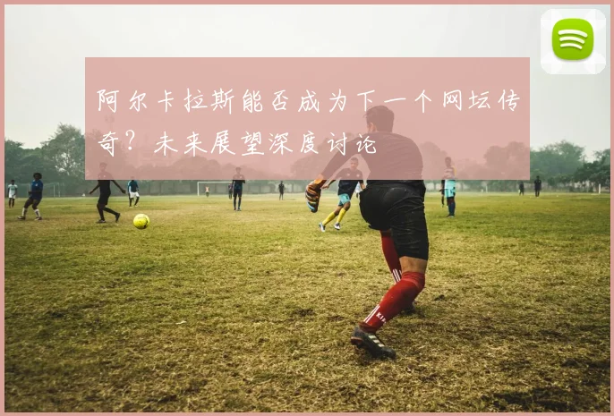 阿尔卡拉斯能否成为下一个网坛传奇？未来展望深度讨论