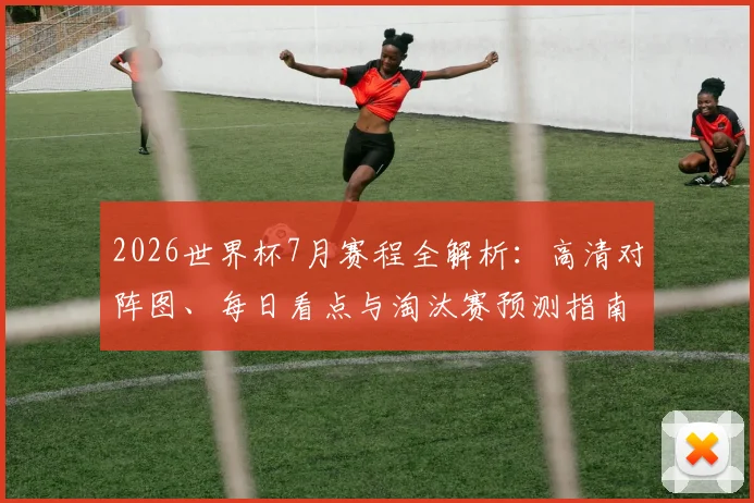 2026世界杯7月赛程全解析：高清对阵图、每日看点与淘汰赛预测指南